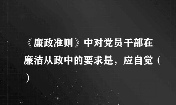 《廉政准则》中对党员干部在廉洁从政中的要求是，应自觉（）