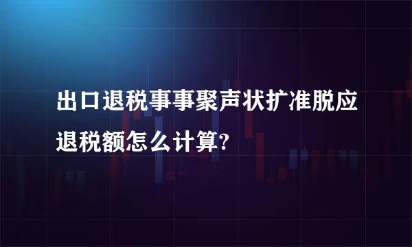 出口退税事事聚声状扩准脱应退税额怎么计算?