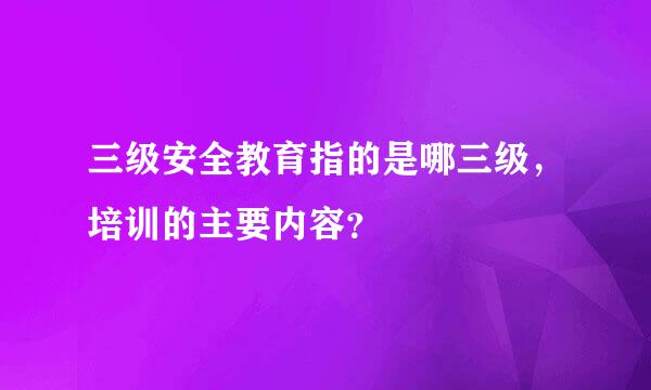 三级安全教育指的是哪三级，培训的主要内容？