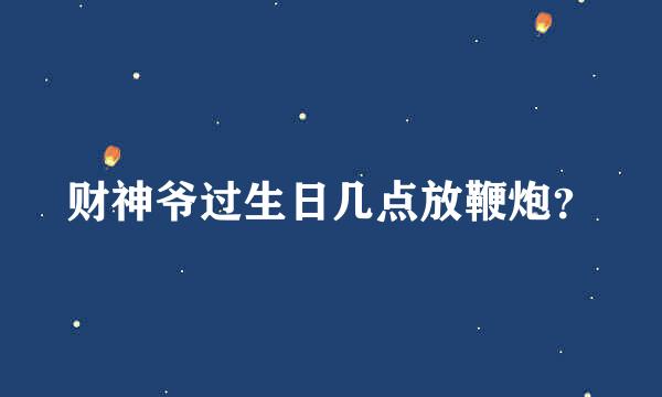 财神爷过生日几点放鞭炮？