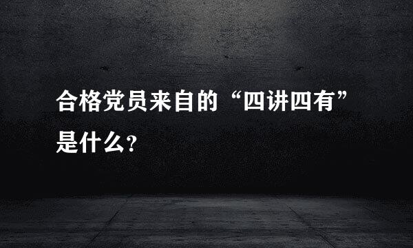 合格党员来自的“四讲四有”是什么？