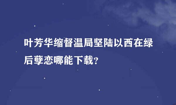 叶芳华缩督温局坚陆以西在绿后孽恋哪能下载？