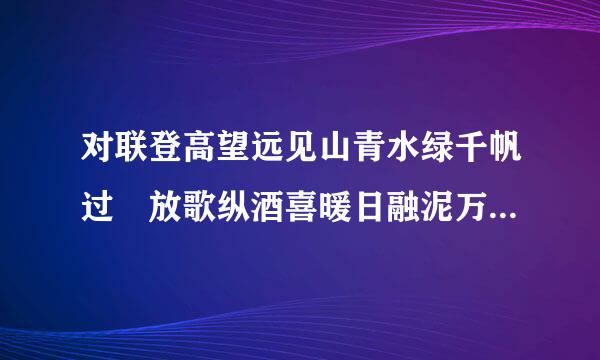 对联登高望远见山青水绿千帆过 放歌纵酒喜暖日融泥万木春 改后是什么？ 急 急