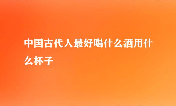 中国古代人最好喝什么酒用什么杯子