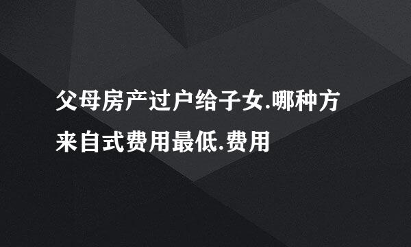 父母房产过户给子女.哪种方来自式费用最低.费用