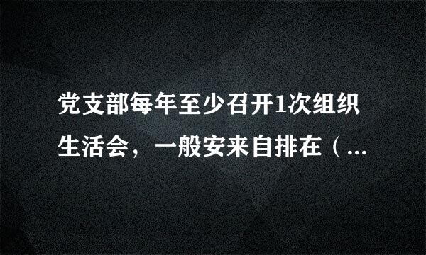 党支部每年至少召开1次组织生活会，一般安来自排在（），也可以根据工作需要随时召开。