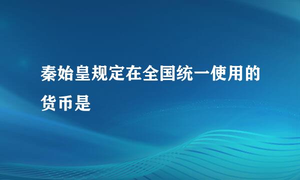 秦始皇规定在全国统一使用的货币是