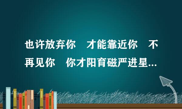 也许放弃你 才能靠近你 不再见你 你才阳育磁严进星积诗停妈编会把我记起 是那首歌的歌词继制宣亮买