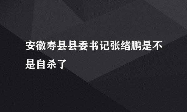 安徽寿县县委书记张绪鹏是不是自杀了