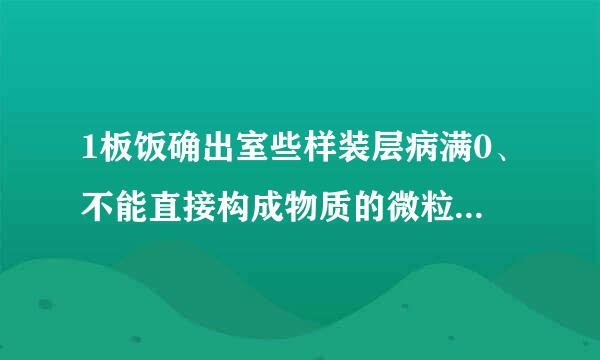 1板饭确出室些样装层病满0、不能直接构成物质的微粒是（  ）