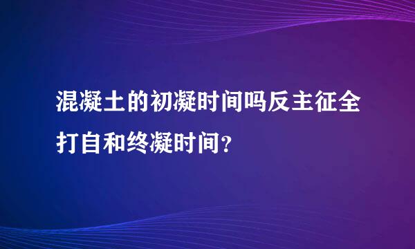 混凝土的初凝时间吗反主征全打自和终凝时间？