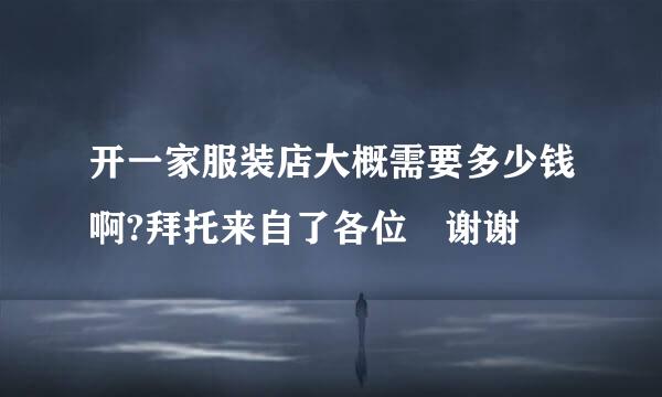 开一家服装店大概需要多少钱啊?拜托来自了各位 谢谢