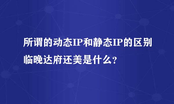 所谓的动态IP和静态IP的区别临晚达府还美是什么？