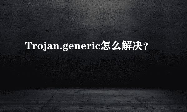 Trojan.generic怎么解决？