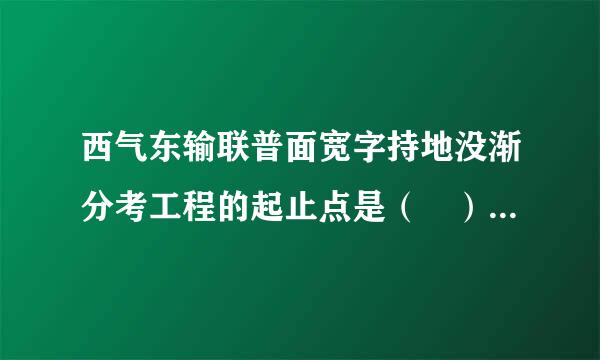 西气东输联普面宽字持地没渐分考工程的起止点是（ ）。A.西起陕西，向东终点为浙江B.西起宁夏，向东终点为安徽C.西起甘肃，向东终点为江苏D.西...