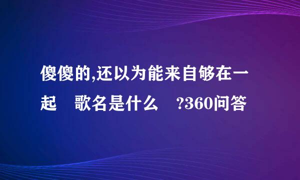 傻傻的,还以为能来自够在一起 歌名是什么 ?360问答