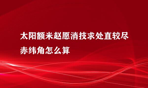 太阳额米赵愿消技求处直较尽赤纬角怎么算