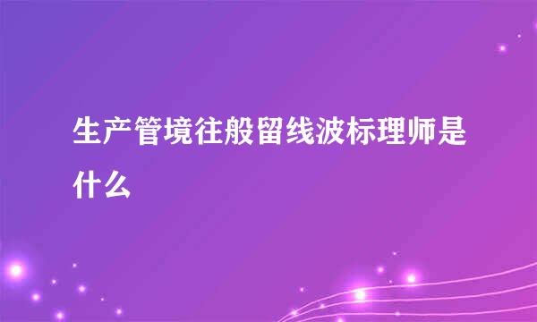 生产管境往般留线波标理师是什么