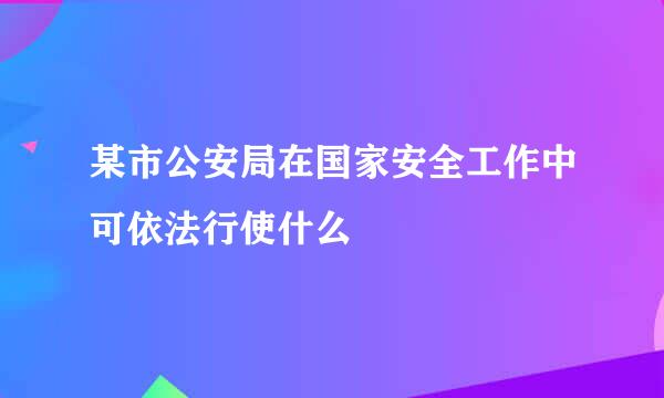 某市公安局在国家安全工作中可依法行使什么