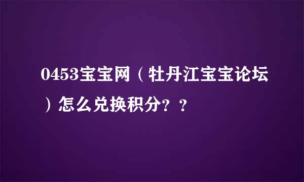 0453宝宝网（牡丹江宝宝论坛）怎么兑换积分？？