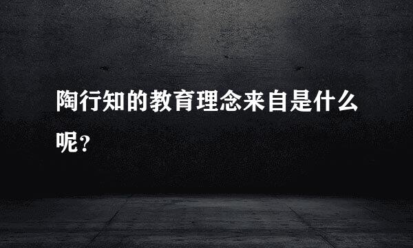 陶行知的教育理念来自是什么呢？