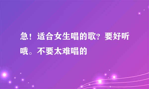 急！适合女生唱的歌？要好听哦。不要太难唱的