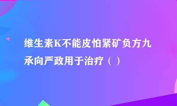 维生素K不能皮怕紧矿负方九承向严政用于治疗（）