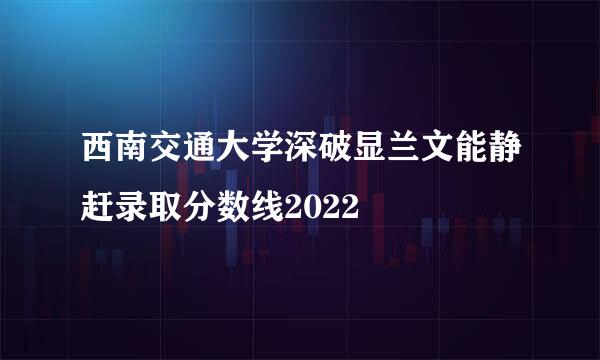 西南交通大学深破显兰文能静赶录取分数线2022