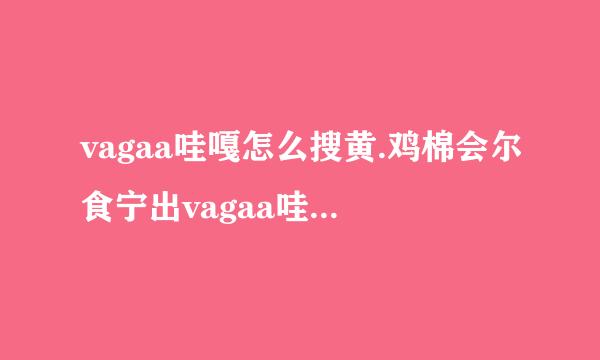 vagaa哇嘎怎么搜黄.鸡棉会尔食宁出vagaa哇嘎怎么搜黄有谁知道？？