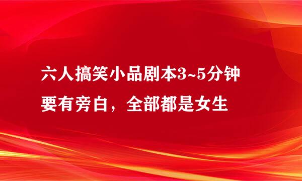 六人搞笑小品剧本3~5分钟 要有旁白，全部都是女生