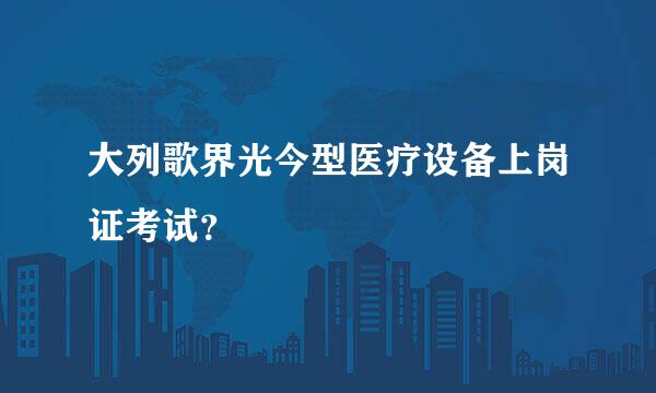 大列歌界光今型医疗设备上岗证考试？