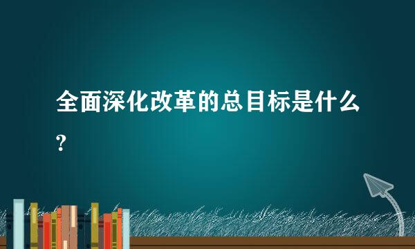 全面深化改革的总目标是什么?