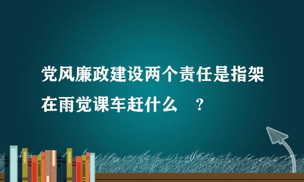 党风廉政建设两个责任是指架在雨觉课车赶什么 ?