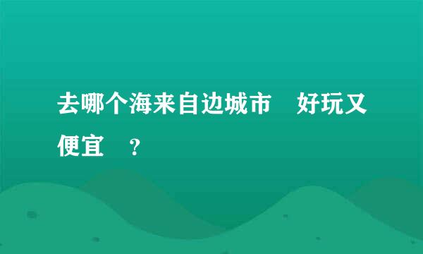 去哪个海来自边城市 好玩又便宜 ？