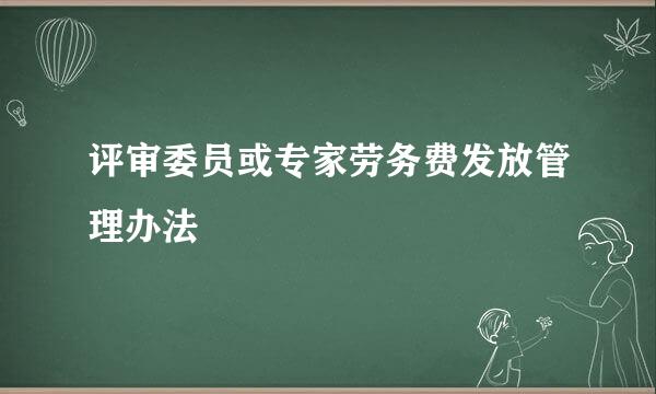 评审委员或专家劳务费发放管理办法