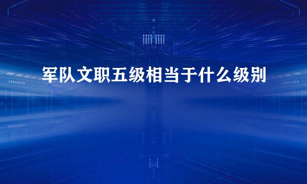 军队文职五级相当于什么级别