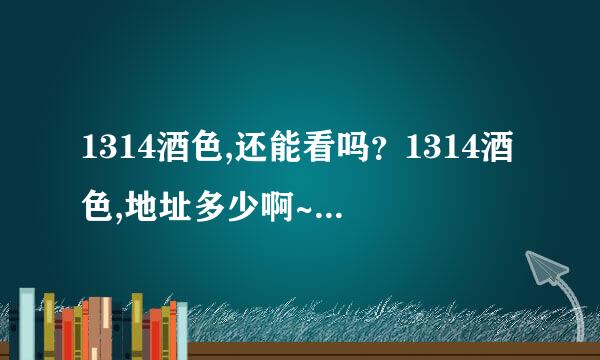 1314酒色,还能看吗？1314酒色,地址多少啊~~~~~吭炽