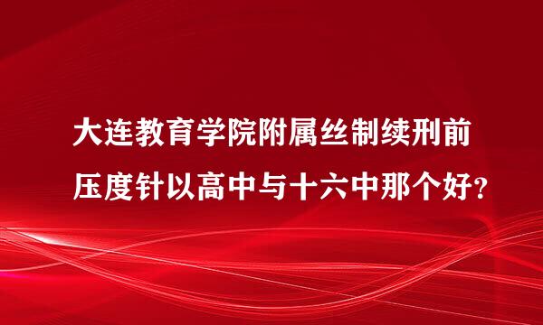 大连教育学院附属丝制续刑前压度针以高中与十六中那个好？