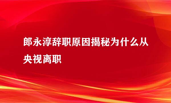 郎永淳辞职原因揭秘为什么从央视离职