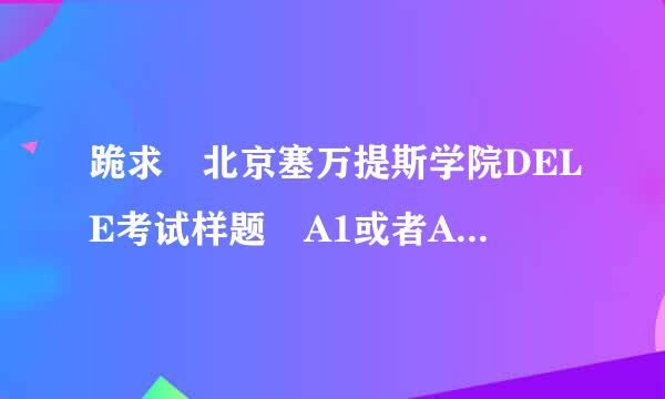 跪求 北京塞万提斯学院DELE考试样题 A1或者A2级别的!!急!!!