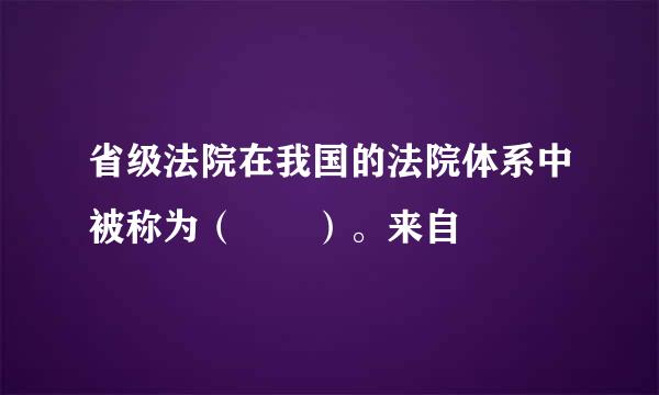 省级法院在我国的法院体系中被称为（  ）。来自