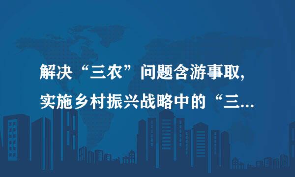 解决“三农”问题含游事取,实施乡村振兴战略中的“三农”指的是: _、农村、_。