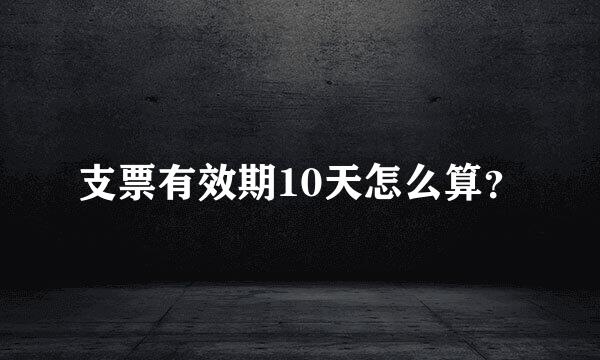 支票有效期10天怎么算？