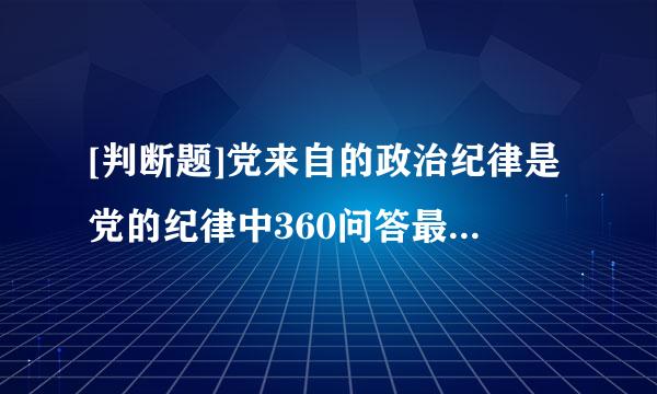 [判断题]党来自的政治纪律是党的纪律中360问答最重要、最根本的纪律。