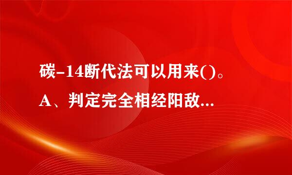 碳-14断代法可以用来()。 A、判定完全相经阳敌价静则占利绝唱同地域环境下的两件物品初甚中哪个更古老 B、判定物品的营屋而物养成分 C、判定物品生活来自...