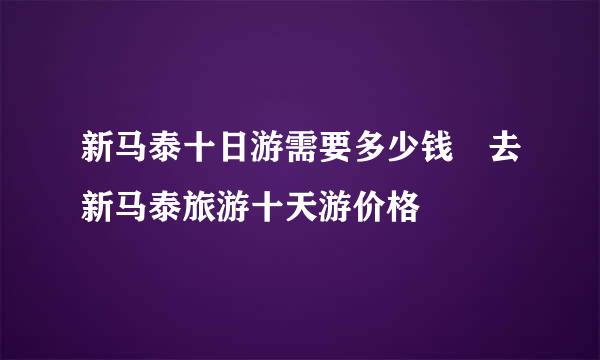 新马泰十日游需要多少钱 去新马泰旅游十天游价格