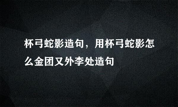 杯弓蛇影造句，用杯弓蛇影怎么金团又外李处造句