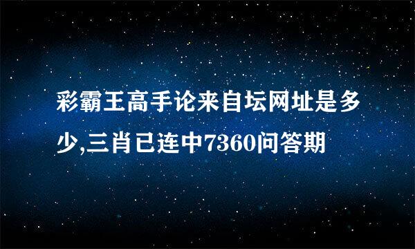 彩霸王高手论来自坛网址是多少,三肖已连中7360问答期