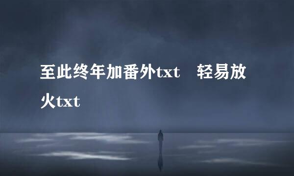 至此终年加番外txt 轻易放火txt