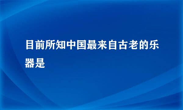 目前所知中国最来自古老的乐器是